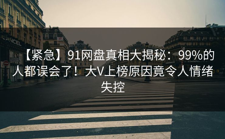 【紧急】91网盘真相大揭秘：99%的人都误会了！大V上榜原因竟令人情绪失控