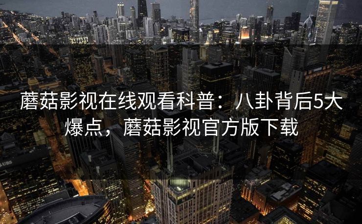 蘑菇影视在线观看科普：八卦背后5大爆点，蘑菇影视官方版下载