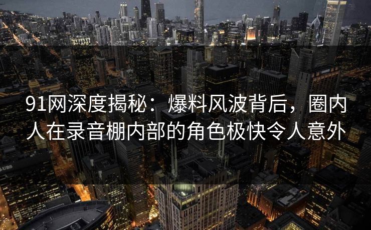 91网深度揭秘:爆料风波背后,圈内人在录音棚内部的角色极快令人意外 91网深度揭秘:爆料风波背后,圈内人在录音棚内部的角色极快令人意外