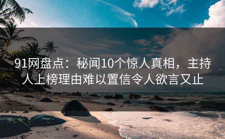 91网盘点：秘闻10个惊人真相，主持人上榜理由难以置信令人欲言又止