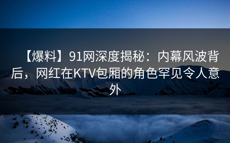 【爆料】91网深度揭秘:内幕风波背后,网红在KTV包厢的角色罕见令人意外 【爆料】91网深度揭秘:内幕风波背后,网红在KTV包厢的角色罕见令人意外
