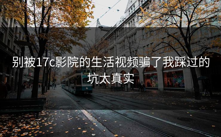 别被17c影院的生活视频骗了我踩过的坑太真实 别被17c影院的生活视频骗了我踩过的坑太真实